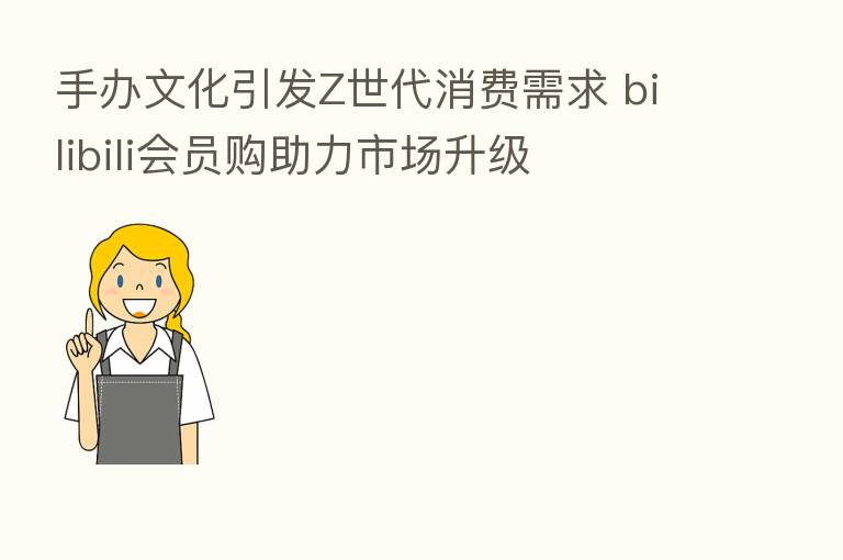 手办文化引发Z世代消费需求 bilibili会员购助力市场升级