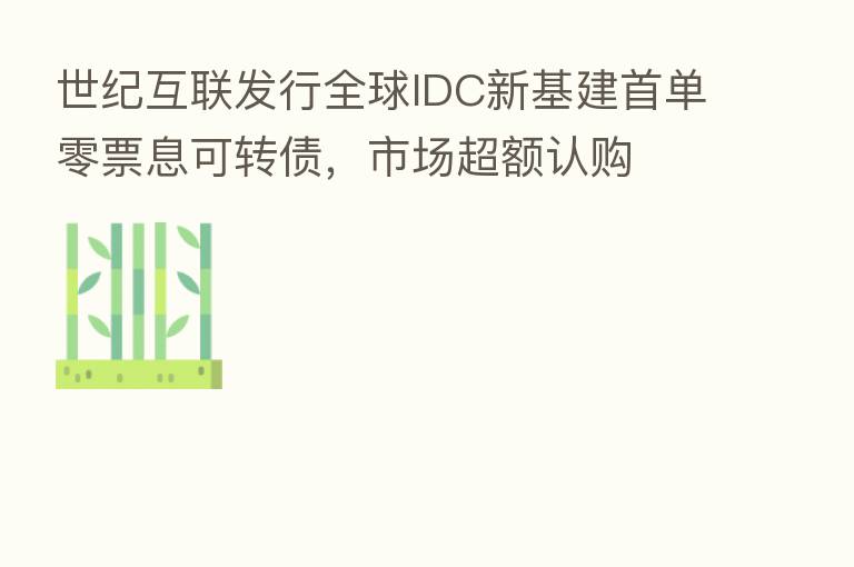世纪互联发行全球IDC新基建首单零票息可转债,市场超额认购