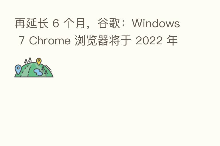 再延长 6 个月，谷歌：Windows 7 Chrome 浏览器将于 2022 年 1 月 15 日结束支持