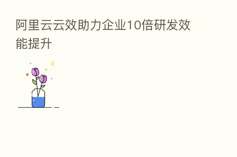 阿里云云效助力企业10倍研发效能提升