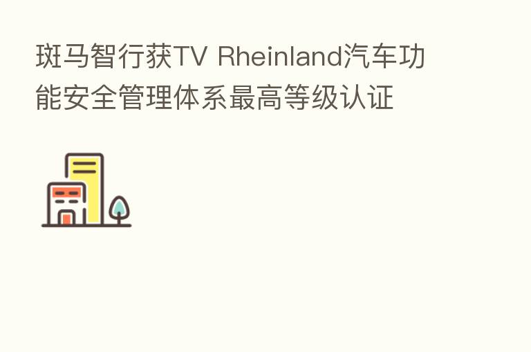 斑马智行获TV Rheinland汽车功能安全管理体系   高等级认证