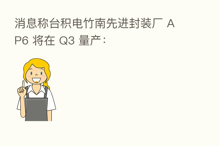 消息称台积电竹南先进封装厂 AP6 将在 Q3 量产: