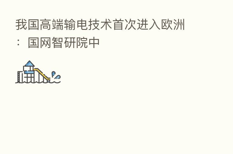 我国高端输电技术首次进入欧洲:国网智研院中