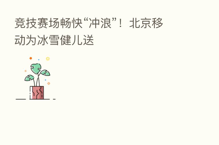 竞技赛场畅快“冲浪”！北京移动为冰雪健儿送