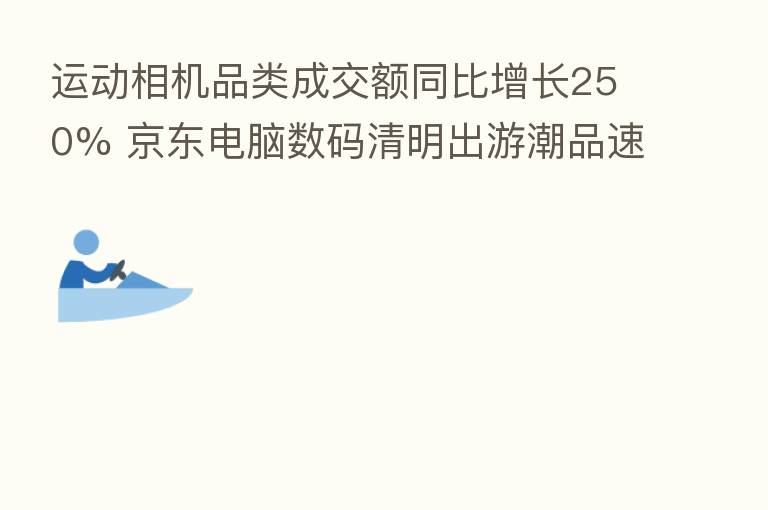 运动相机品类成交额同比增长250% 京东电脑数码清明出游潮品速递