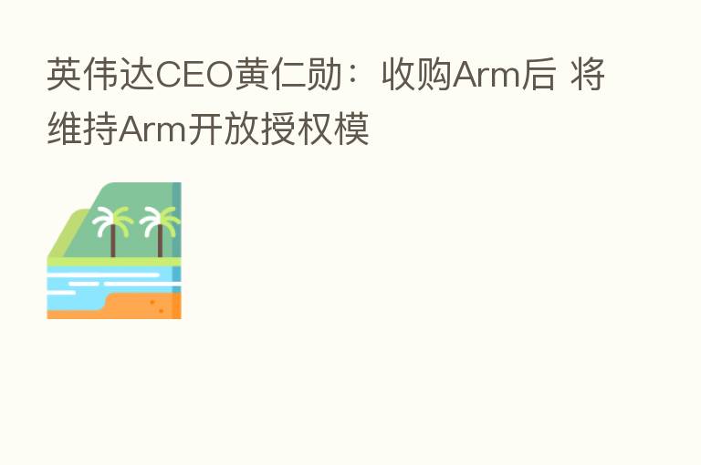 英伟达CEO黄仁勋：收购Arm后 将维持Arm开放授权模