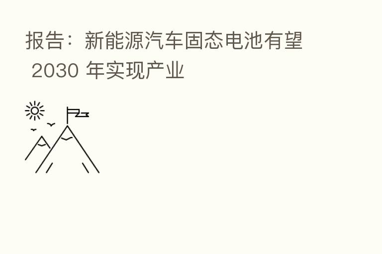 报告:新能源汽车固态电池有望 2030 年实现产业
