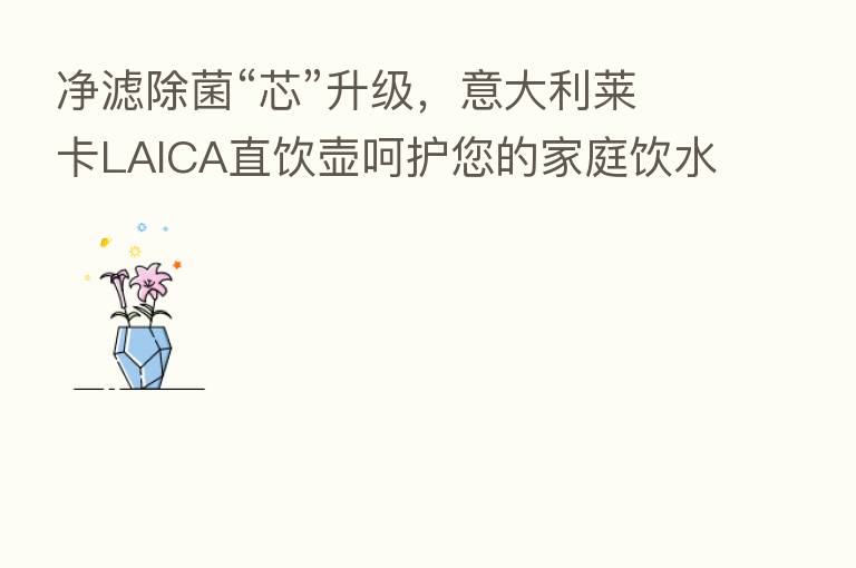 净滤除菌“芯”升级,意大利莱卡LAICA直饮壶呵护您的家庭饮水健康