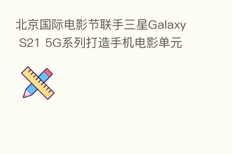 北京国际电影节联手三星Galaxy S21 5G系列打造手机电影单元