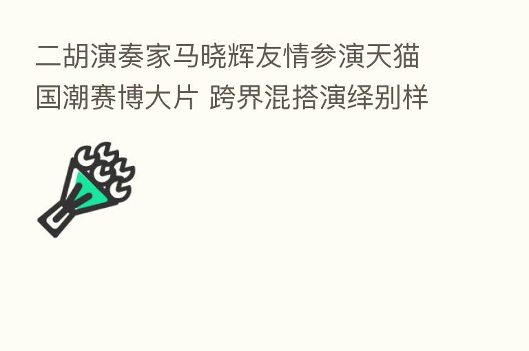 二胡演奏家马晓辉友情参演天猫国潮赛博大片 跨界混搭演绎别样民乐
