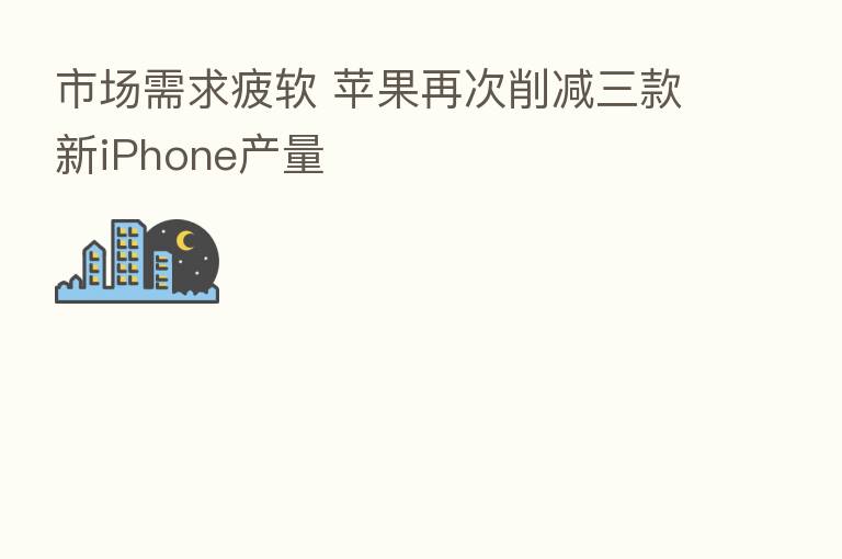 市场需求疲软 苹果再次削减三款新iPhone产量