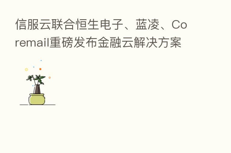 信服云联合恒生电子、蓝凌、Coremail重磅发布金融云解决方案