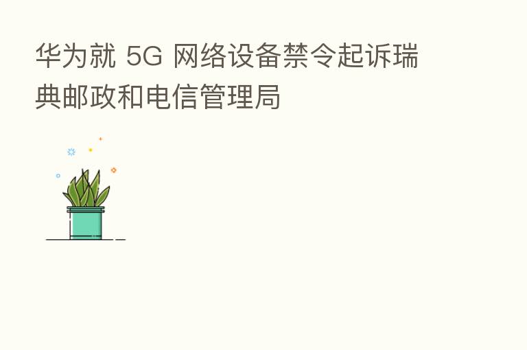 华为就 5G 网络设备禁令起诉瑞典邮政和电信管理局