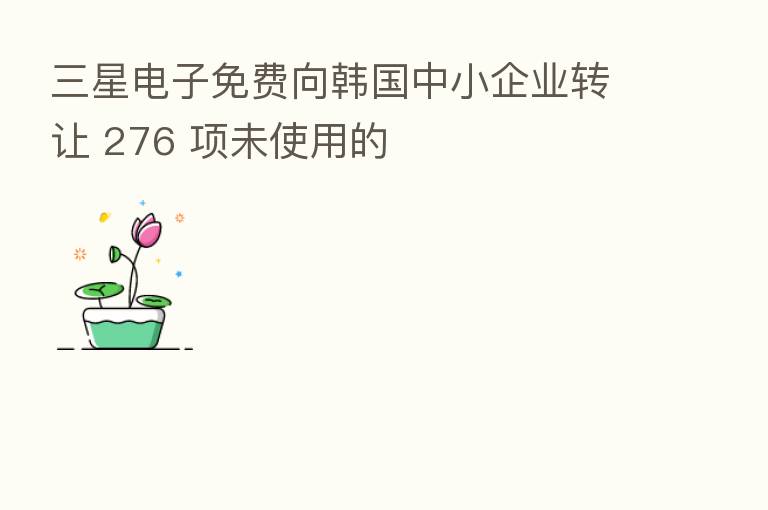 三星电子免费向韩国中小企业转让 276 项未使用的