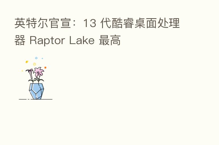 英特尔官宣:13 代酷睿桌面处理器 Raptor Lake 高