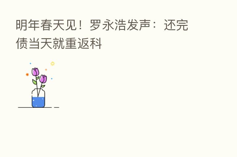 明年春天见!罗永浩发声:还完债当天就重返科