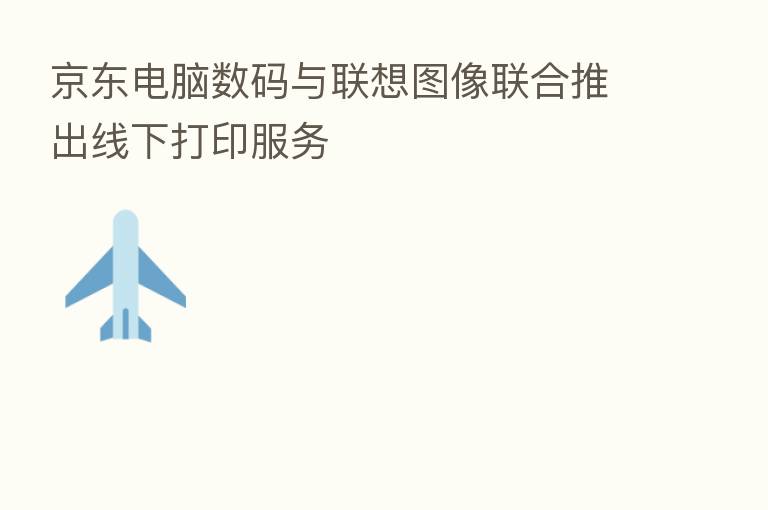 京东电脑数码与联想图像联合推出线下打印服务