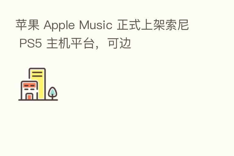 苹果 Apple Music 正式上架索尼 PS5 主机平台,可边