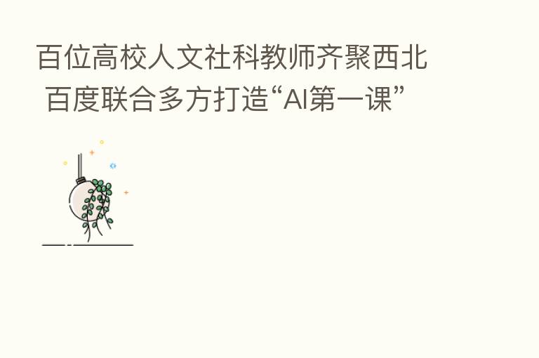 百位高校人文社科教师齐聚西北 百度联合多方打造“AI 一课”