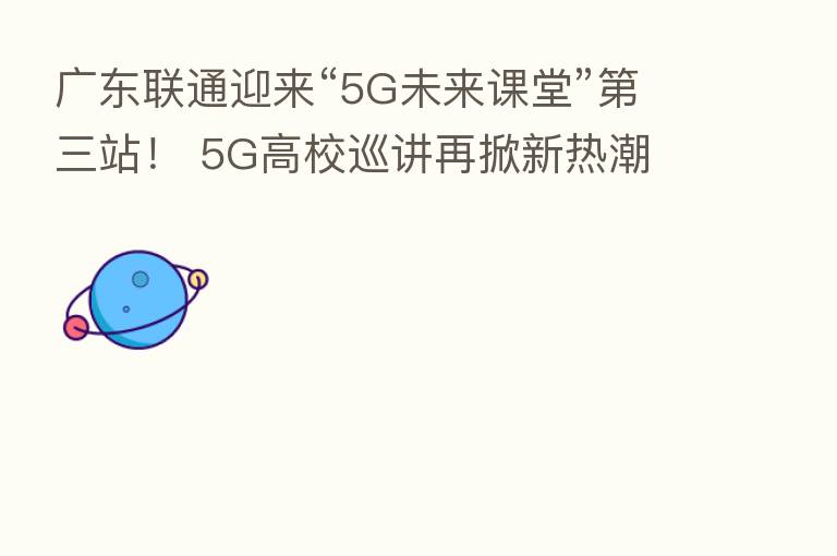 广东联通迎来“5G未来课堂” 三站! 5G高校巡讲再掀新热潮