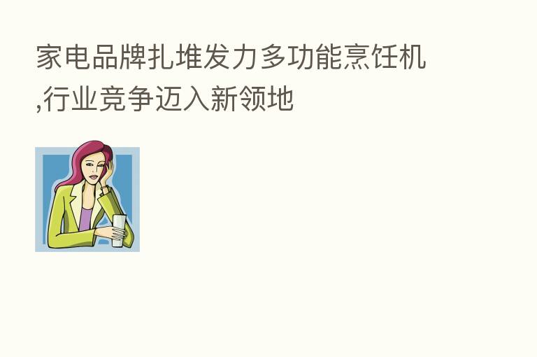 家电品牌扎堆发力多功能烹饪机,行业竞争迈入新领地