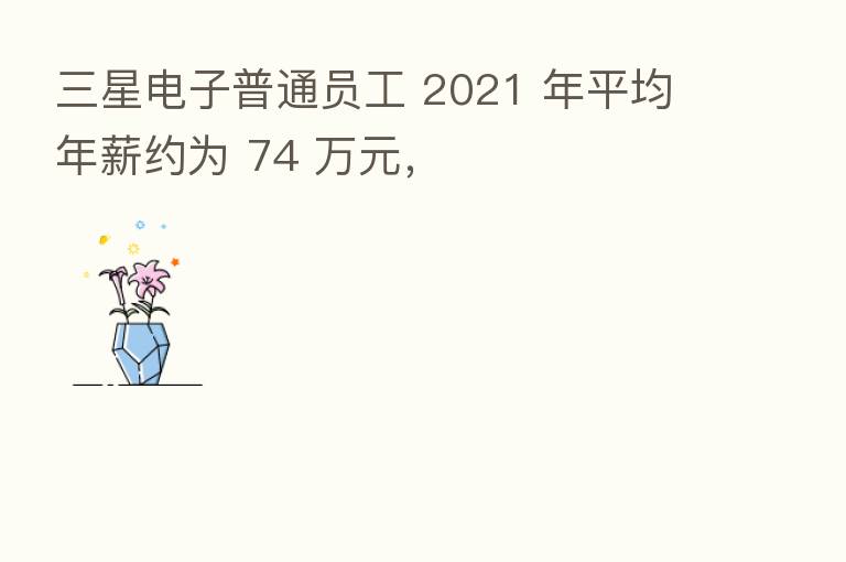 三星电子普通员工 2021 年平均年薪约为 74 万元,