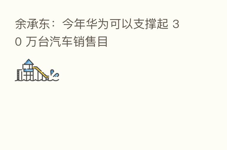余承东:今年华为可以支撑起 30 万台汽车销售目
