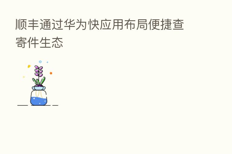 顺丰通过华为快应用布局便捷查寄件生态