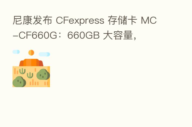 尼康发布 CFexpress 存储卡 MC-CF660G:660GB 大容量,