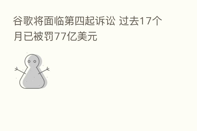 谷歌将面临 四起诉讼 过去17个月已被罚77亿美元