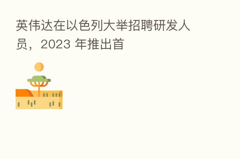 英伟达在以色列大举招聘研发人员，2023 年推出首
