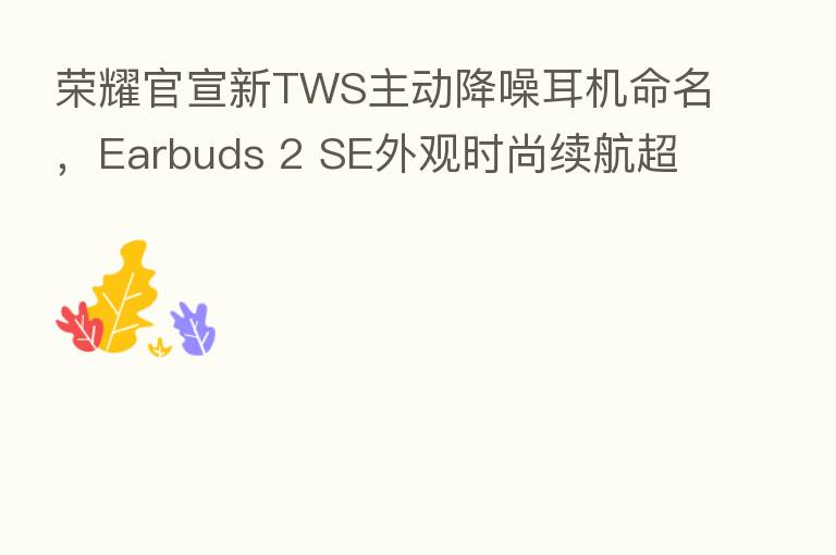 官宣新TWS主动降噪耳机命名,Earbuds 2 SE外观时尚续航超长
