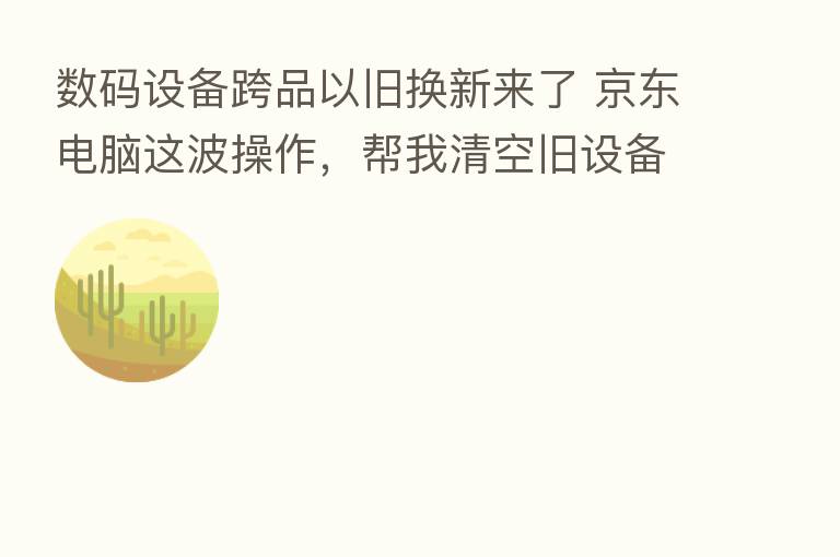 数码设备跨品以旧换新来了 京东电脑这波操作,帮我清空旧设备