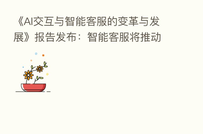 《AI交互与智能客服的变革与发展》报告发布:智能客服将推动经营模式的升级