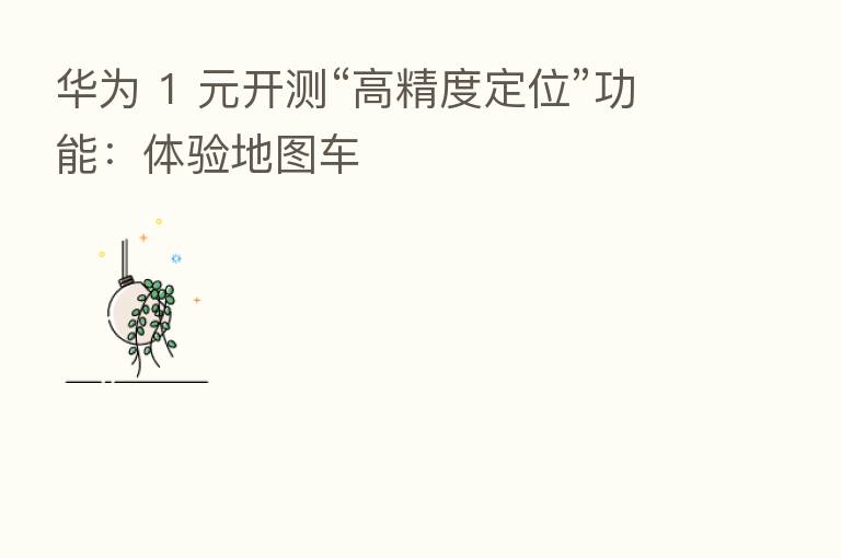 华为 1 元开测“高精度定位”功能:体验地图车