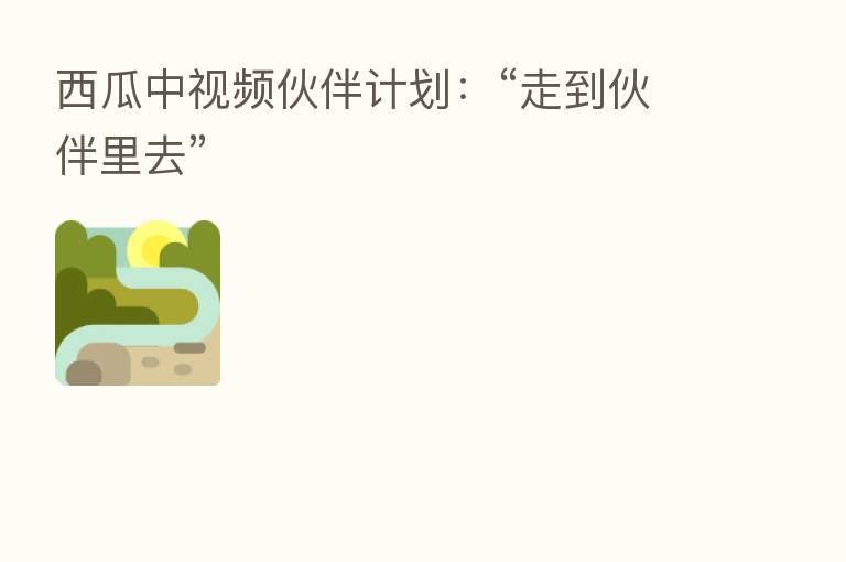 西瓜中视频伙伴计划:“走到伙伴里去”