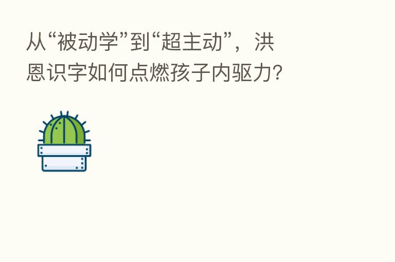 从“被动学”到“超主动”,洪恩识字如何点燃孩子内驱力?