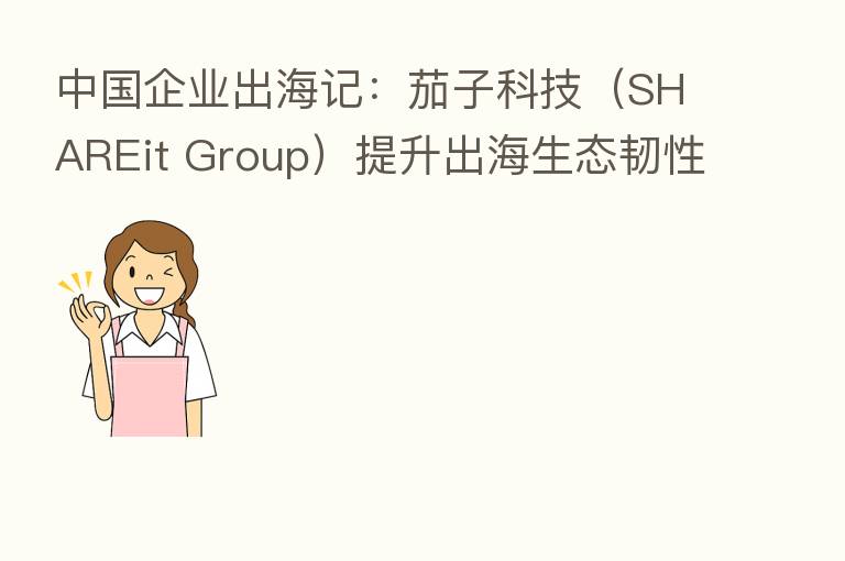 中国企业出海记:茄子科技(SHAREit Group)提升出海生态韧性