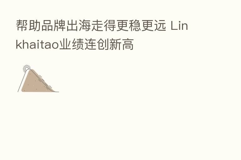 帮助品牌出海走得更稳更远 Linkhaitao业绩连创新高