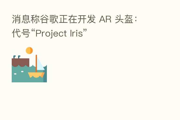 消息称谷歌正在开发 AR 头盔：代号“Project Iris”