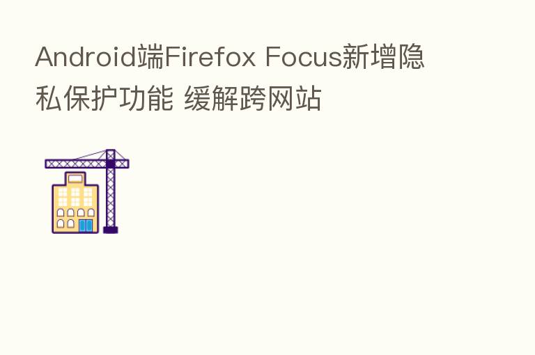 Android端Firefox Focus新增隐私保护功能 缓解跨网站
