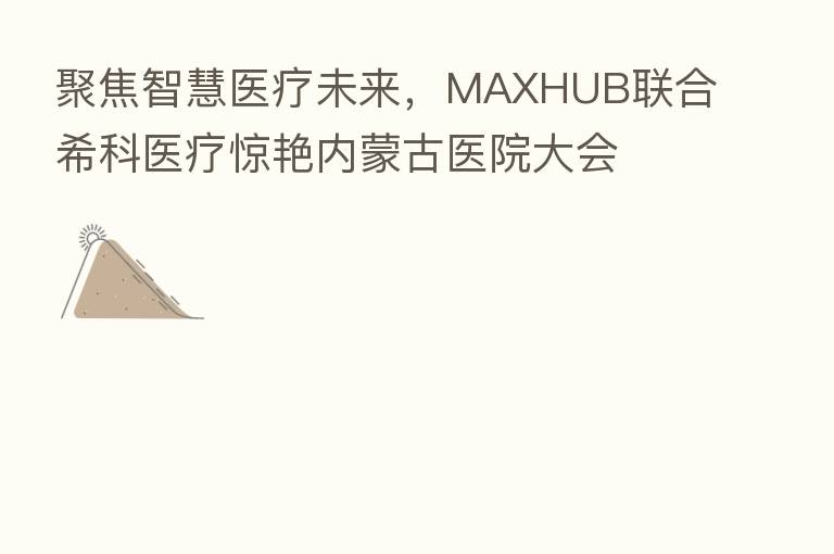 聚焦智慧医疗未来,MAXHUB联合希科医疗惊艳内蒙古医院大会