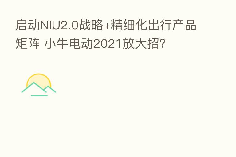 启动NIU2.0战略+精细化出行产品矩阵 小牛电动2021放大招?