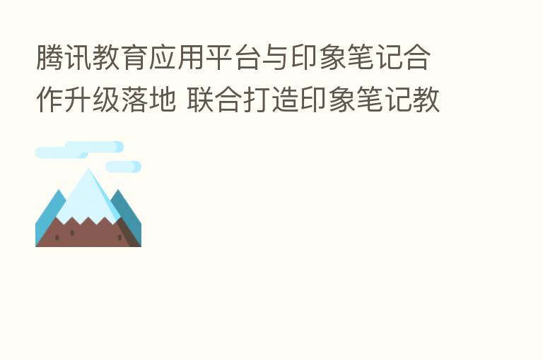 腾讯教育应用平台与印象笔记合作升级落地 联合打造印象笔记教育版