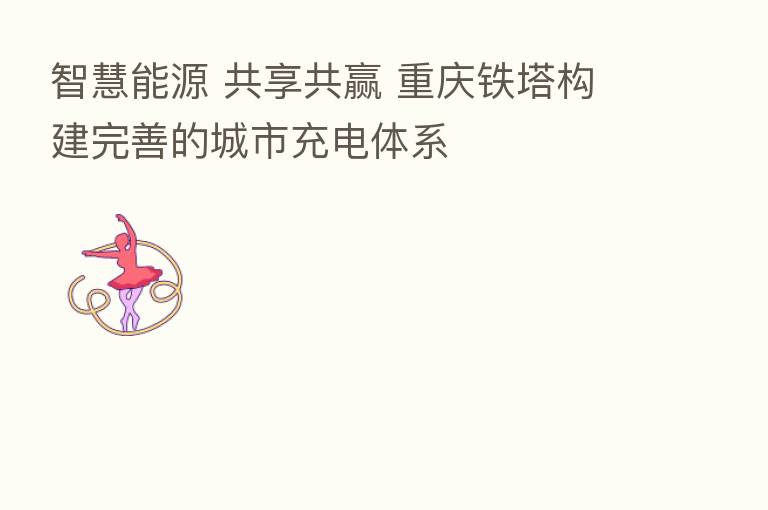 智慧能源 共享共赢 重庆铁塔构建完善的城市充电体系
