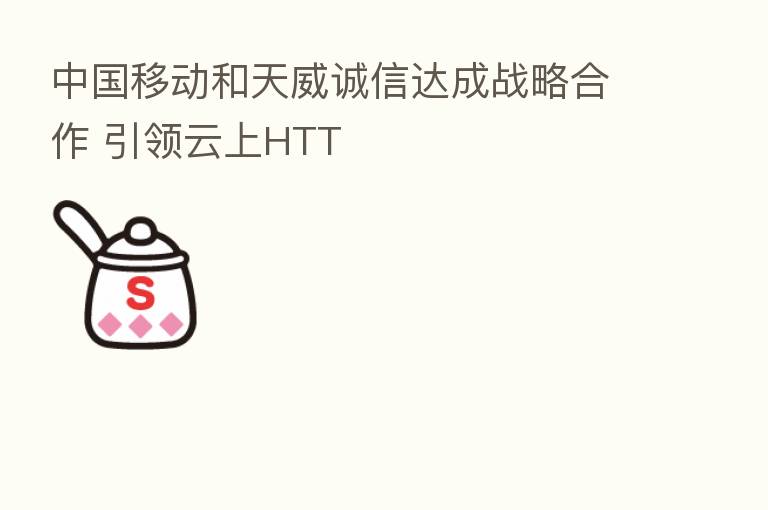 中国移动和天威诚信达成战略合作 引领云上HTT