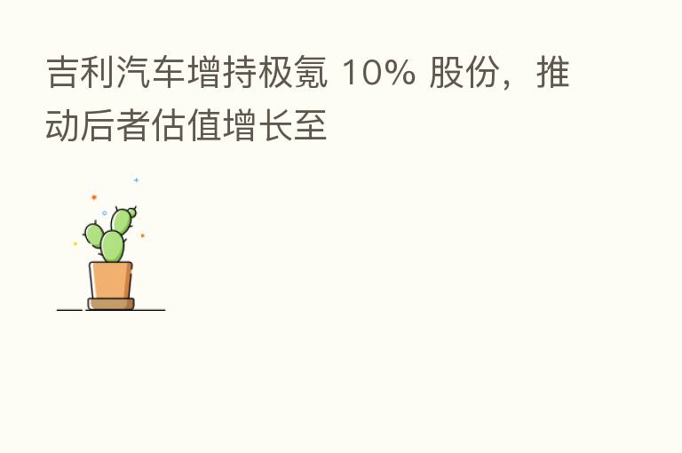 吉利汽车增持极氪 10% 股份,推动后者估值增长至