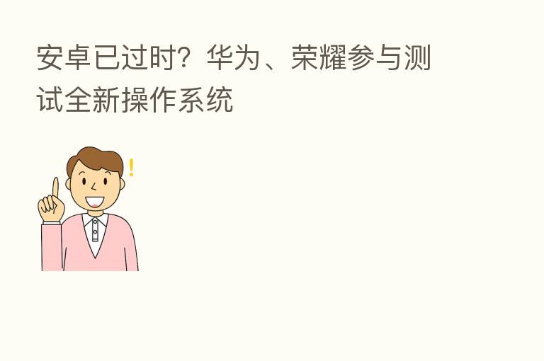 安卓已过时?华为、 参与测试全新操作系统