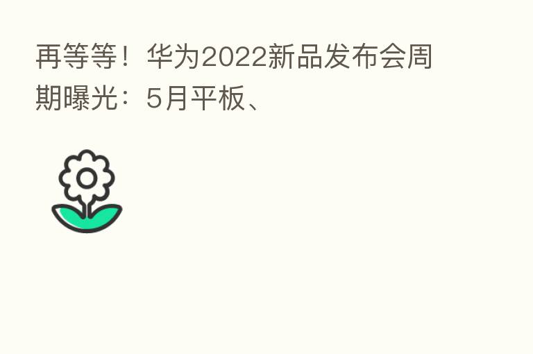 再等等!华为2022新品发布会周期曝光:5月平板、