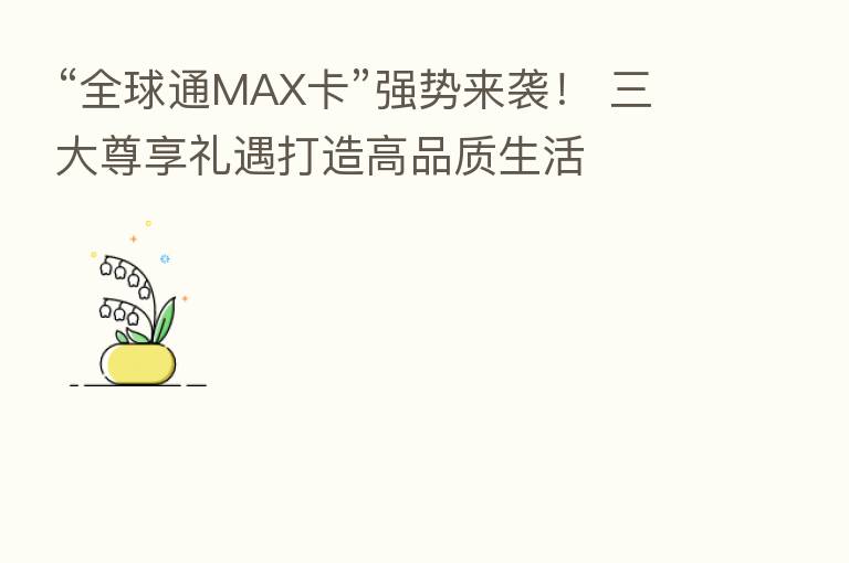 “全球通MAX卡”强势来袭! 三大尊享礼遇打造高品质生活